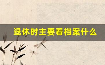 退休时主要看档案什么材料_退休审档案审什么内容