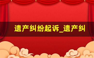 遗产纠纷起诉_遗产纠纷的被告