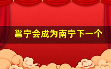 邕宁会成为南宁下一个地标吗_邕宁明年拆迁地段在哪