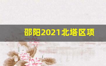 邵阳2021北塔区项目进展情况_邵阳市北塔区规划蓝图