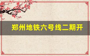 郑州地铁六号线二期开通日期_郑州6号线今天情况