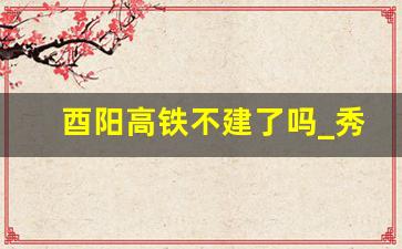 酉阳高铁不建了吗_秀山高铁北站选址已定