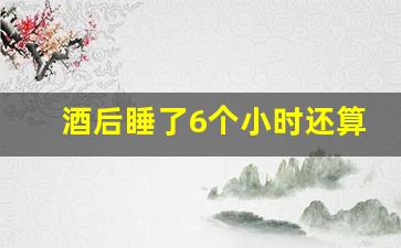 酒后睡了6个小时还算酒驾吗_喝完酒几个小时吹不出来酒驾