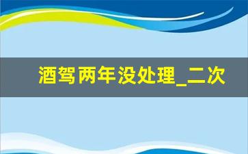 酒驾两年没处理_二次酒驾超过二年怎么办