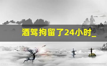 酒驾拘留了24小时_酒驾拘留3到5天