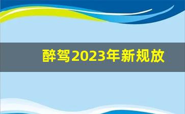 醉驾2023年新规放宽多少_醉驾100以下不吊证