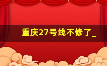 重庆27号线不修了_重庆15号线一期什么时候完工