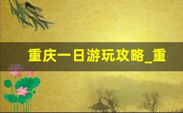 重庆一日游玩攻略_重庆旅游攻略三天自由行攻略