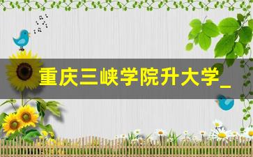 重庆三峡学院升大学_厦门理工学院改名大学机会