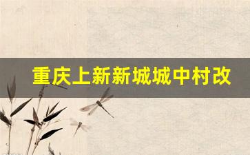 重庆上新新城城中村改造项目_重庆江北区长安片区拆迁