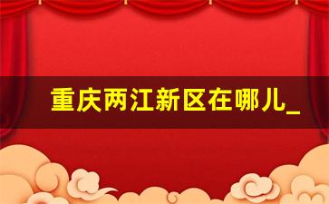 重庆两江新区在哪儿_重庆两江新区划分的区域