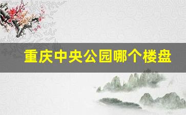 重庆中央公园哪个楼盘值得购买_重庆市目前房价是多少