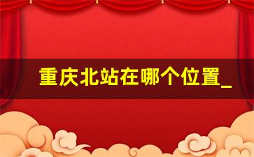 重庆北站在哪个位置_重庆北是不是龙头寺火车站