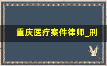 重庆医疗案件律师_刑事案件律师作用不大