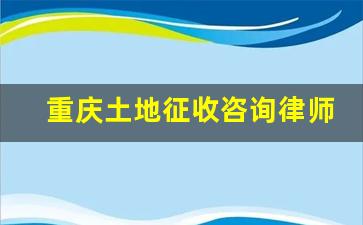 重庆土地征收咨询律师_重庆拆迁律师免费咨询电话