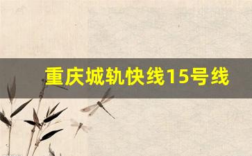 重庆城轨快线15号线一期工程_重庆轻轨15号线最新规划