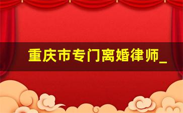 重庆市专门离婚律师_重庆离婚律师费用一般怎么收费