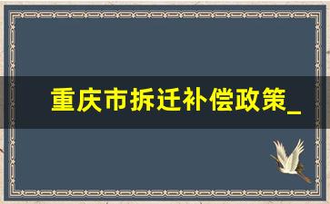 重庆市拆迁补偿政策_重庆拆迁补偿多少钱一平方