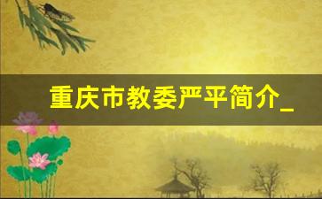 重庆市教委严平简介_重庆市教委地址