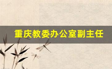 重庆教委办公室副主任_重庆市教委历届副主任名单