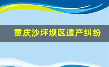 重庆沙坪坝区遗产纠纷律师电话