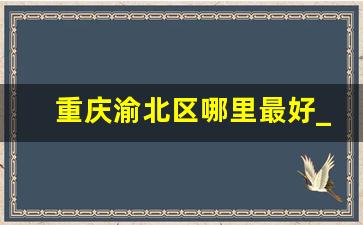 重庆渝北区哪里最好_重庆渝北有什么地方