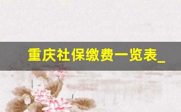 重庆社保缴费一览表_2023灵活就业缴费一览表