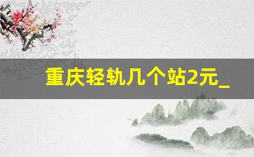 重庆轻轨几个站2元_重庆轨道交通票价查询