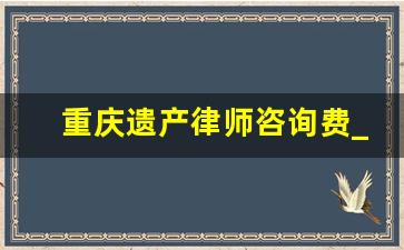 重庆遗产律师咨询费_遗产律师费用