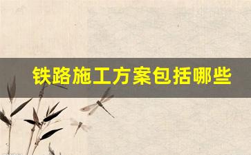 铁路施工方案包括哪些内容_铁路施工安全措施