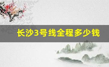 长沙3号线全程多少钱_长沙地铁收费标准查询