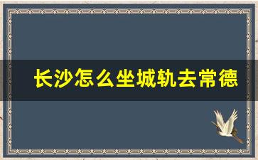 长沙怎么坐城轨去常德_坐城轨去常德了过站路线