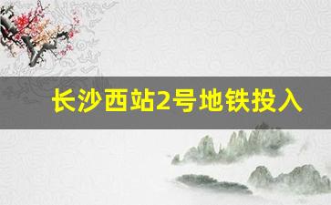 长沙西站2号地铁投入使用_长沙高铁西站和南站有连接线吗