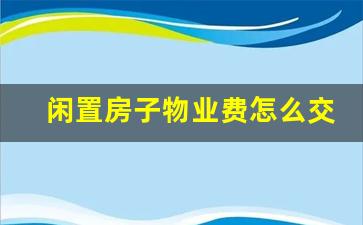 闲置房子物业费怎么交民法典_房屋空置6个月减免物业费新规