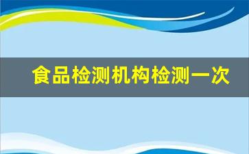 食品检测机构检测一次大概多少钱_食品检测应该去哪检测