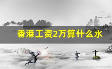 香港工资2万算什么水平_月薪7万在香港算高吗