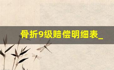 骨折9级赔偿明细表_骨折伤残鉴定标准及赔偿标准