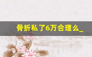 骨折私了6万合理么_我把人撞骨折了对方要5万怎么办