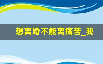 想离婚不能离痛苦_我很想离婚