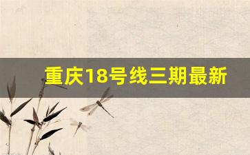 重庆18号线三期最新公示_18号线过江到弹子石